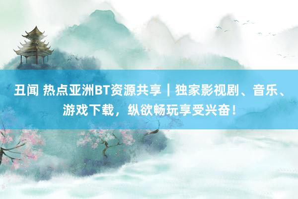 丑闻 热点亚洲BT资源共享｜独家影视剧、音乐、游戏下载，纵欲畅玩享受兴奋！