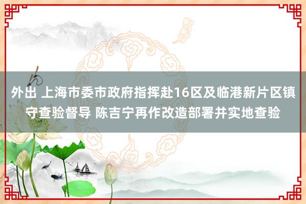 外出 上海市委市政府指挥赴16区及临港新片区镇守查验督导 陈吉宁再作改造部署并实地查验