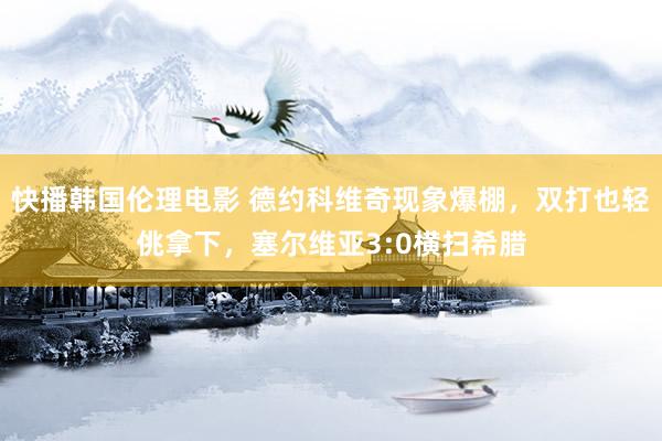 快播韩国伦理电影 德约科维奇现象爆棚，双打也轻佻拿下，塞尔维亚3:0横扫希腊