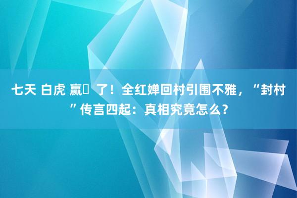 七天 白虎 赢⿇了！全红婵回村引围不雅，“封村”传言四起：真相究竟怎么？