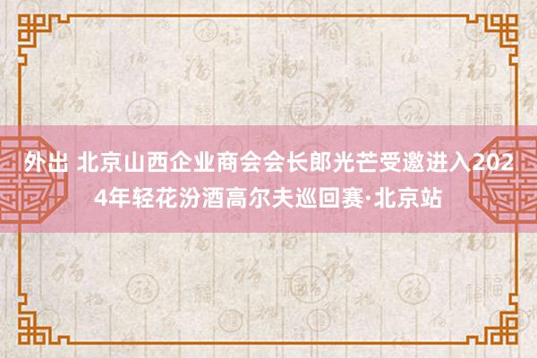 外出 北京山西企业商会会长郎光芒受邀进入2024年轻花汾酒高尔夫巡回赛·北京站