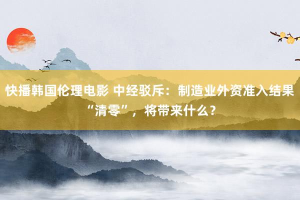 快播韩国伦理电影 中经驳斥：制造业外资准入结果“清零”，将带来什么？