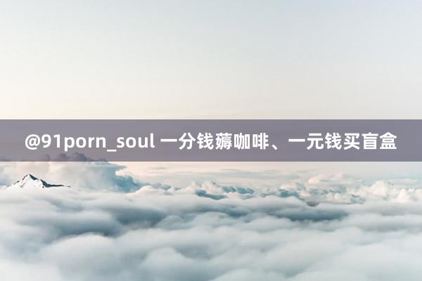 @91porn_soul 一分钱薅咖啡、一元钱买盲盒