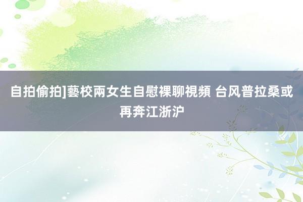 自拍偷拍]藝校兩女生自慰裸聊視頻 台风普拉桑或再奔江浙沪