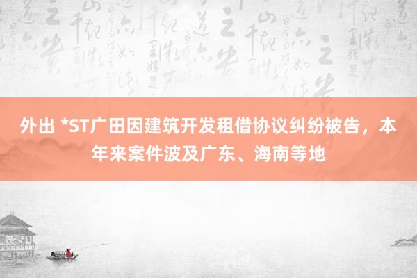 外出 *ST广田因建筑开发租借协议纠纷被告，本年来案件波及广东、海南等地