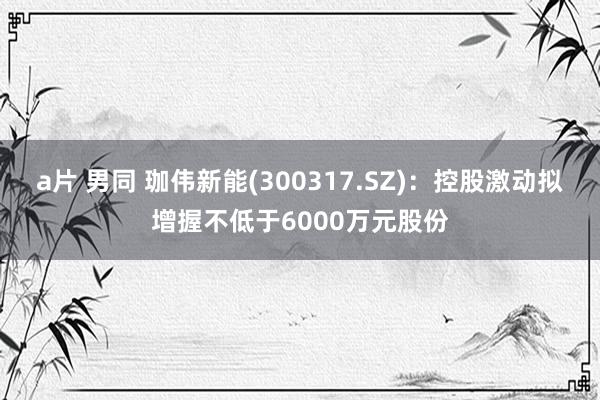 a片 男同 珈伟新能(300317.SZ)：控股激动拟增握不低于6000万元股份