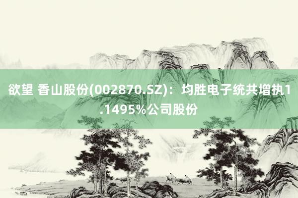 欲望 香山股份(002870.SZ)：均胜电子统共增执1.1495%公司股份