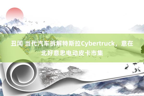 丑闻 当代汽车拆解特斯拉Cybertruck，意在北好意思电动皮卡市集