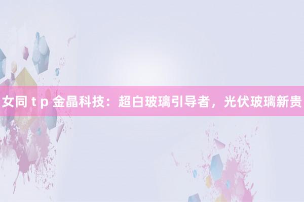 女同 t p 金晶科技：超白玻璃引导者，光伏玻璃新贵