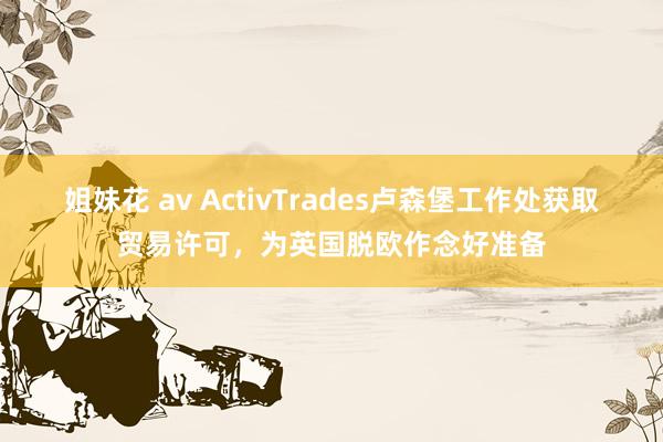 姐妹花 av ActivTrades卢森堡工作处获取贸易许可，为英国脱欧作念好准备