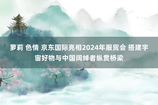 萝莉 色情 京东国际亮相2024年服贸会 搭建宇宙好物与中国阔绰者纵贯桥梁