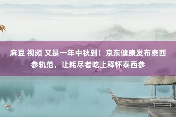 麻豆 视频 又是一年中秋到！京东健康发布泰西参轨范，让耗尽者吃上释怀泰西参