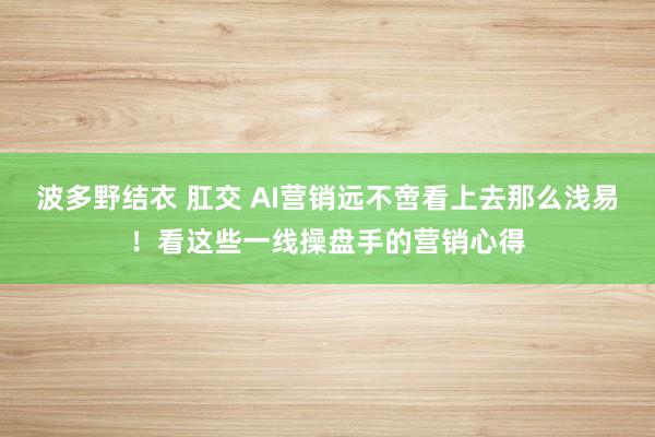 波多野结衣 肛交 AI营销远不啻看上去那么浅易！看这些一线操盘手的营销心得