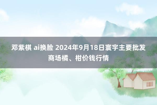 邓紫棋 ai换脸 2024年9月18日寰宇主要批发商场橘、柑价钱行情