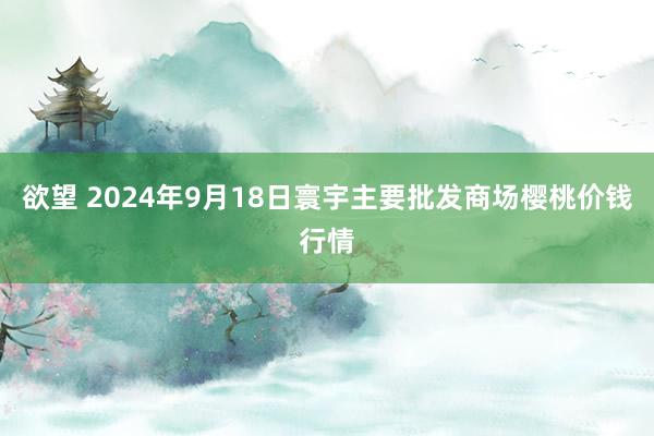 欲望 2024年9月18日寰宇主要批发商场樱桃价钱行情