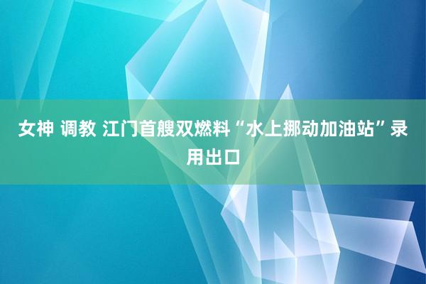 女神 调教 江门首艘双燃料“水上挪动加油站”录用出口