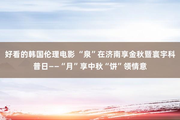 好看的韩国伦理电影 “泉”在济南享金秋暨寰宇科普日——“月”享中秋“饼”领情意