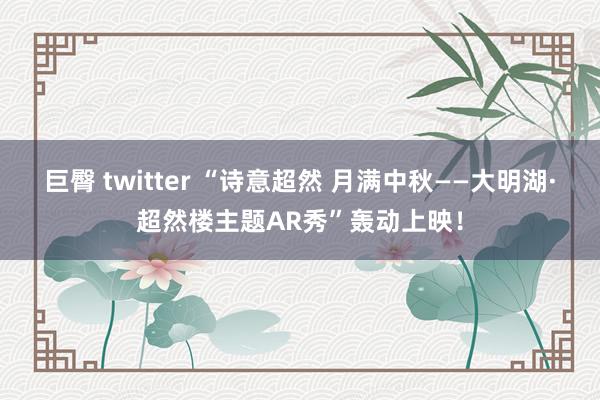 巨臀 twitter “诗意超然 月满中秋——大明湖·超然楼主题AR秀”轰动上映！