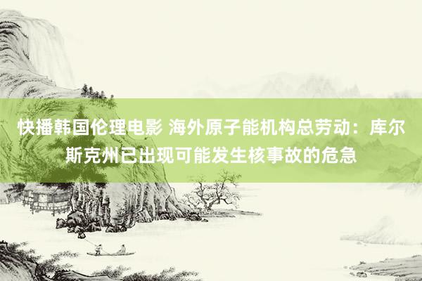 快播韩国伦理电影 海外原子能机构总劳动：库尔斯克州已出现可能发生核事故的危急