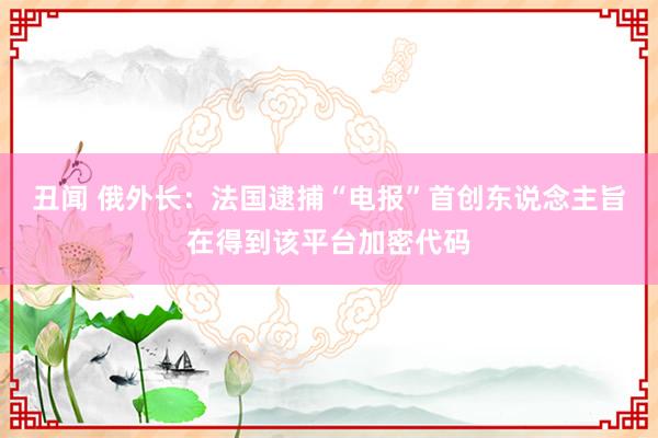 丑闻 俄外长：法国逮捕“电报”首创东说念主旨在得到该平台加密代码