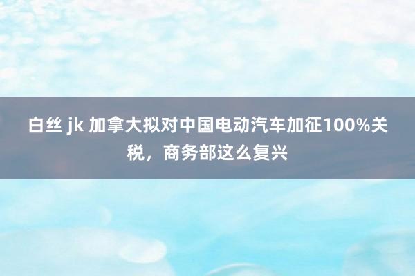 白丝 jk 加拿大拟对中国电动汽车加征100%关税，商务部这么复兴