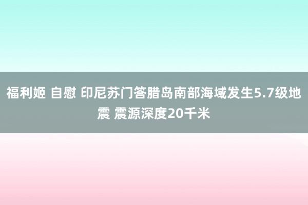 福利姬 自慰 印尼苏门答腊岛南部海域发生5.7级地震 震源深度20千米