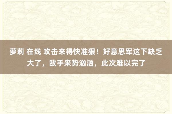 萝莉 在线 攻击来得快准狠！好意思军这下缺乏大了，敌手来势汹汹，此次难以完了