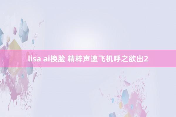 lisa ai换脸 精粹声速飞机呼之欲出2