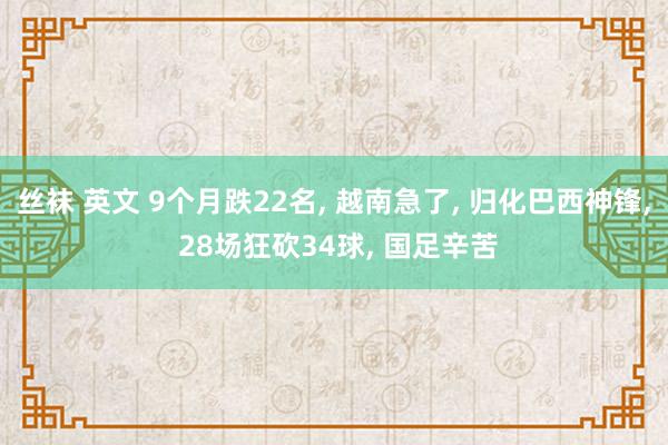 丝袜 英文 9个月跌22名， 越南急了， 归化巴西神锋， 28场狂砍34球， 国足辛苦