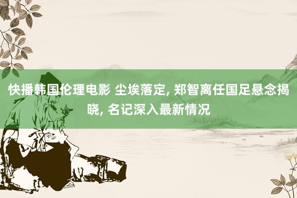 快播韩国伦理电影 尘埃落定， 郑智离任国足悬念揭晓， 名记深入最新情况