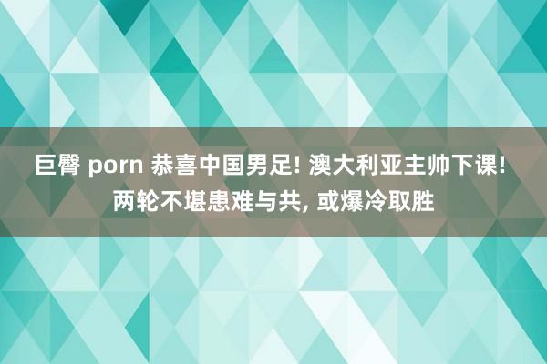 巨臀 porn 恭喜中国男足! 澳大利亚主帅下课! 两轮不堪患难与共， 或爆冷取胜