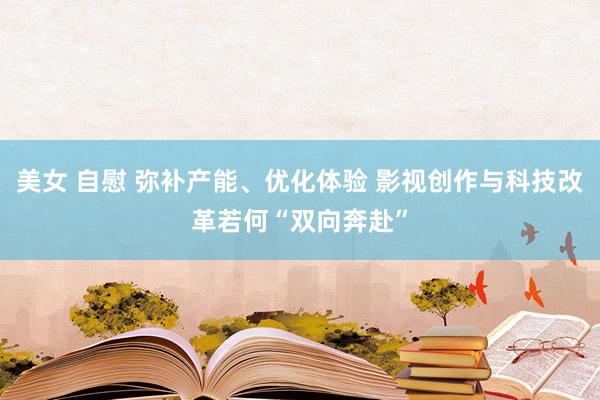 美女 自慰 弥补产能、优化体验 影视创作与科技改革若何“双向奔赴”