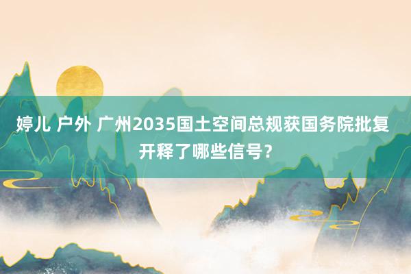 婷儿 户外 广州2035国土空间总规获国务院批复 开释了哪些信号？