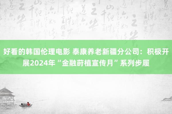 好看的韩国伦理电影 泰康养老新疆分公司：积极开展2024年“金融莳植宣传月”系列步履