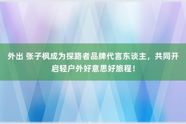 外出 张子枫成为探路者品牌代言东谈主，共同开启轻户外好意思好旅程！