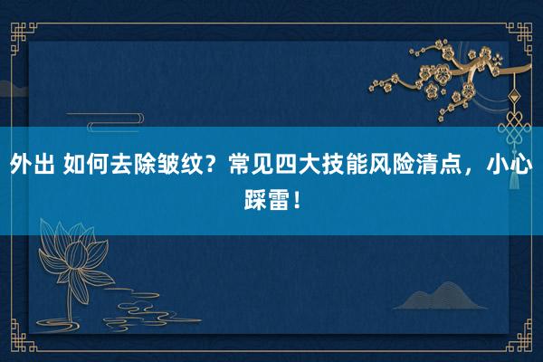 外出 如何去除皱纹？常见四大技能风险清点，小心踩雷！