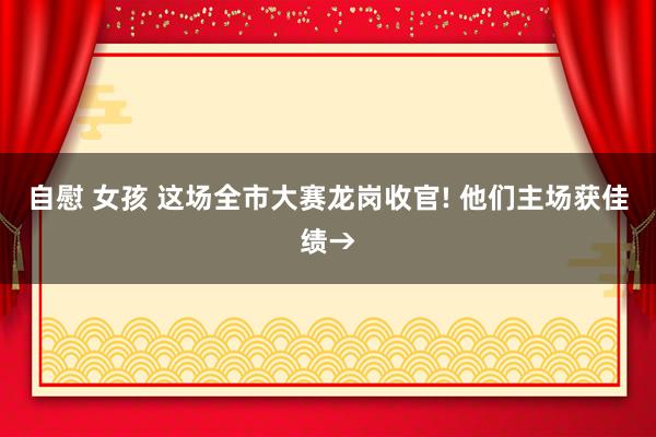 自慰 女孩 这场全市大赛龙岗收官! 他们主场获佳绩→