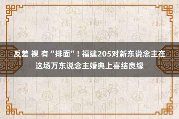 反差 裸 有“排面”! 福建205对新东说念主在这场万东说念主婚典上喜结良缘