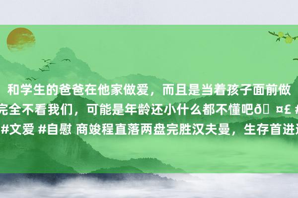 和学生的爸爸在他家做爱，而且是当着孩子面前做爱，太刺激了，孩子完全不看我们，可能是年龄还小什么都不懂吧🤣 #同城 #文爱 #自慰 商竣程直落两盘完胜汉夫曼，生存首进巡回赛决赛&将战穆塞蒂