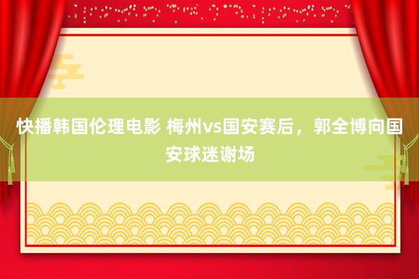 快播韩国伦理电影 梅州vs国安赛后，郭全博向国安球迷谢场