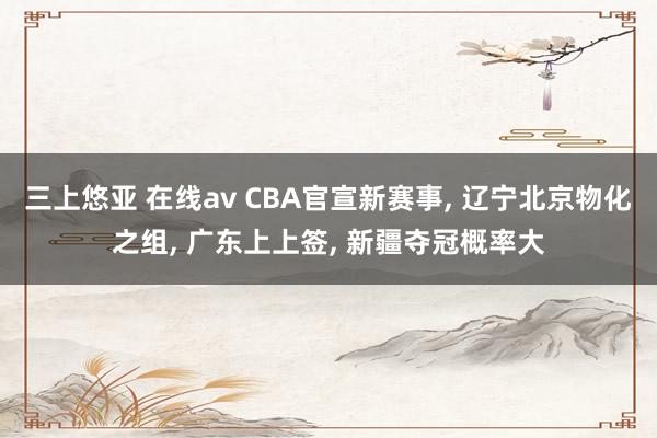 三上悠亚 在线av CBA官宣新赛事， 辽宁北京物化之组， 广东上上签， 新疆夺冠概率大