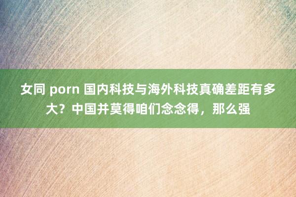 女同 porn 国内科技与海外科技真确差距有多大？中国并莫得咱们念念得，那么强