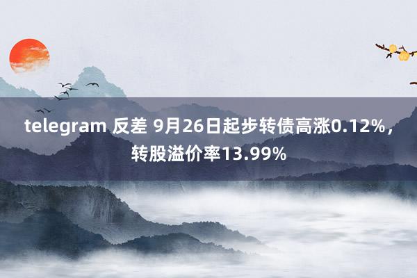 telegram 反差 9月26日起步转债高涨0.12%，转股溢价率13.99%