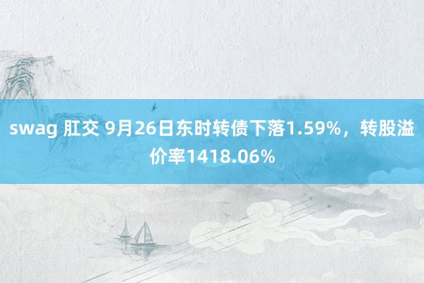 swag 肛交 9月26日东时转债下落1.59%，转股溢价率1418.06%