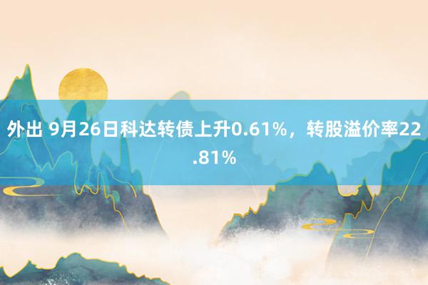 外出 9月26日科达转债上升0.61%，转股溢价率22.81%