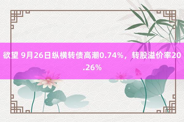 欲望 9月26日纵横转债高潮0.74%，转股溢价率20.26%