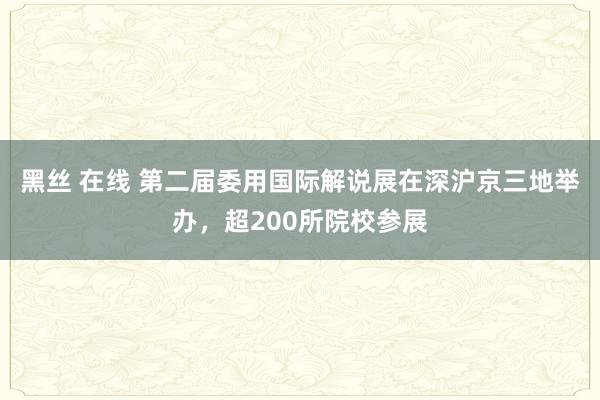 黑丝 在线 第二届委用国际解说展在深沪京三地举办，超200所院校参展