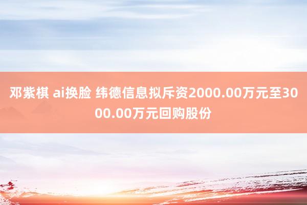 邓紫棋 ai换脸 纬德信息拟斥资2000.00万元至3000.00万元回购股份