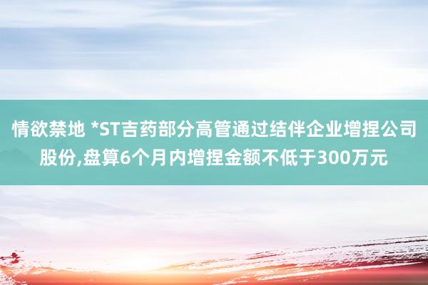 情欲禁地 *ST吉药部分高管通过结伴企业增捏公司股份，盘算6个月内增捏金额不低于300万元