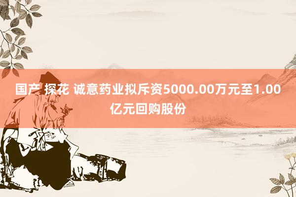 国产 探花 诚意药业拟斥资5000.00万元至1.00亿元回购股份